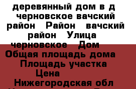 деревянный дом в д. черновское вачский район › Район ­ вачский район › Улица ­ черновское › Дом ­ 5 › Общая площадь дома ­ 40 › Площадь участка ­ 30 › Цена ­ 450 000 - Нижегородская обл. Недвижимость » Дома, коттеджи, дачи продажа   